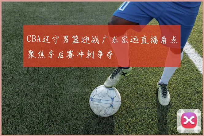 CBA辽宁男篮迎战广东宏远直播看点聚焦季后赛冲刺争夺