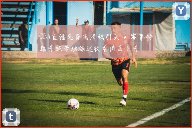 CBA直播免费高清线引关注 赛事转播升级带动球迷收看热度上升