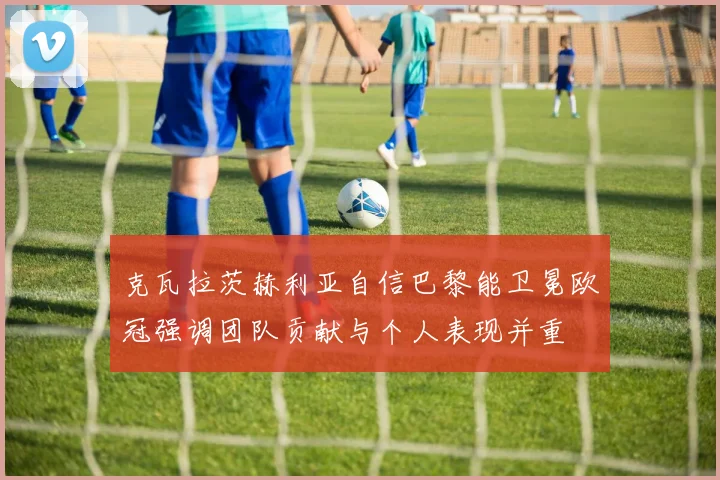 克瓦拉茨赫利亚自信巴黎能卫冕欧冠强调团队贡献与个人表现并重