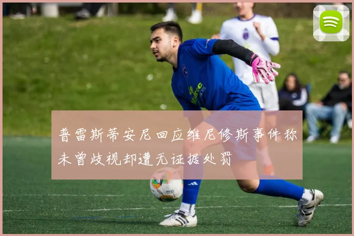 普雷斯蒂安尼回应维尼修斯事件称未曾歧视却遭无证据处罚