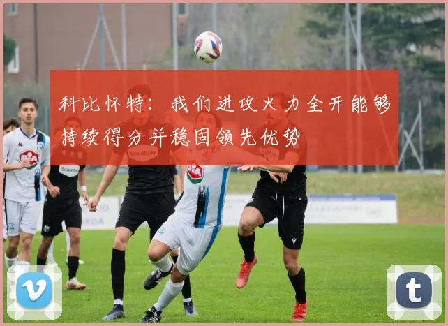 科比怀特：我们进攻火力全开能够持续得分并稳固领先优势