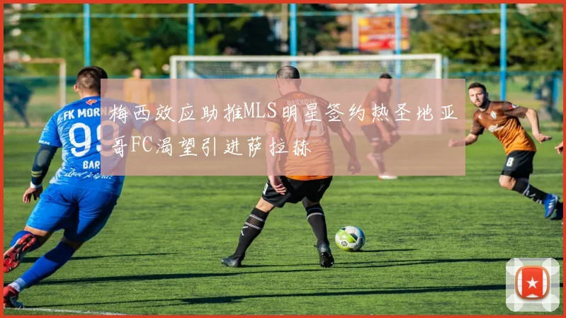 梅西效应助推MLS明星签约热圣地亚哥FC渴望引进萨拉赫