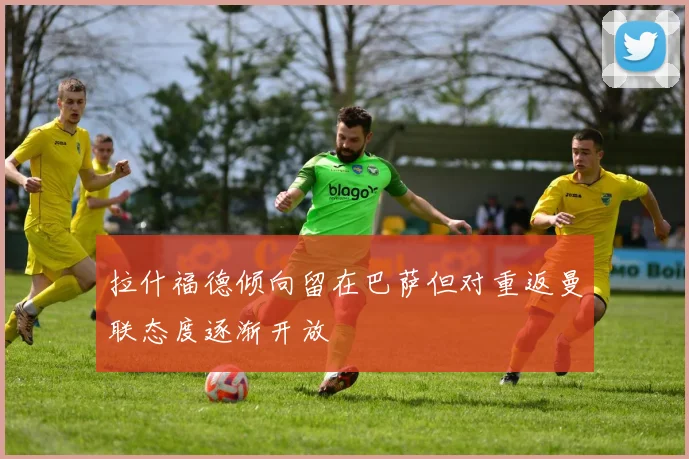 拉什福德倾向留在巴萨但对重返曼联态度逐渐开放