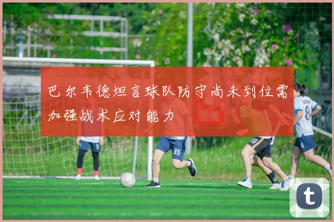 巴尔韦德坦言球队防守尚未到位需加强战术应对能力