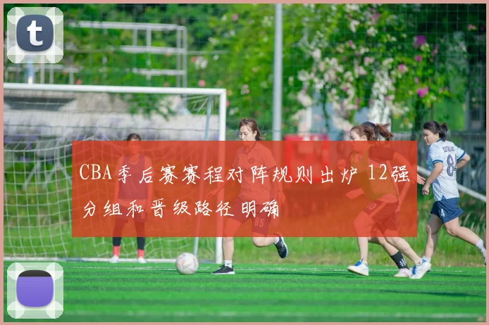 CBA季后赛赛程对阵规则出炉 12强分组和晋级路径明确
