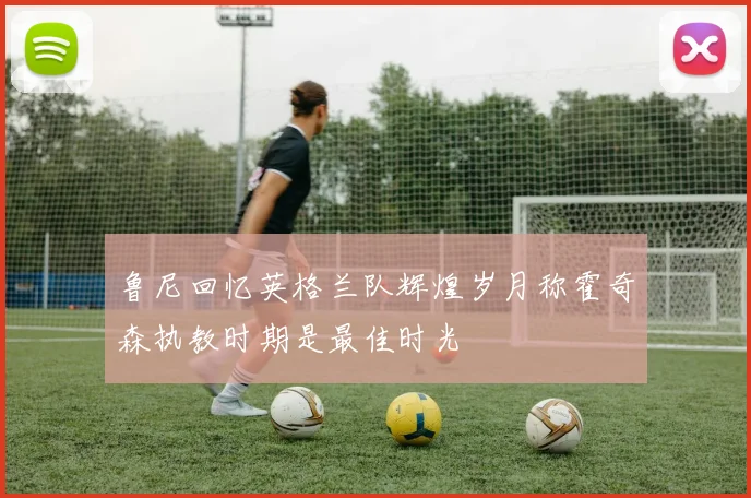 鲁尼回忆英格兰队辉煌岁月称霍奇森执教时期是最佳时光