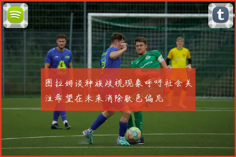 图拉姆谈种族歧视现象呼吁社会关注希望在未来消除肤色偏见