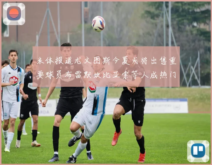 米体报道尤文图斯今夏或将出售重要球员布雷默坎比亚索等人成热门候选
