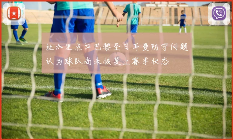 杜加里点评巴黎圣日耳曼防守问题认为球队尚未恢复上赛季状态