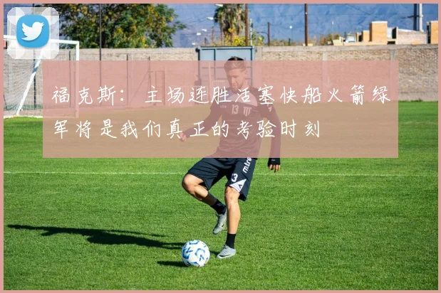 福克斯：主场连胜活塞快船火箭绿军将是我们真正的考验时刻