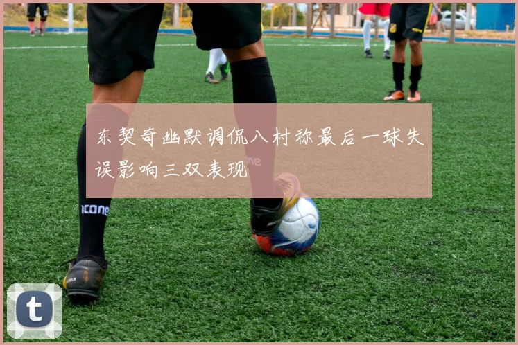 东契奇幽默调侃八村称最后一球失误影响三双表现