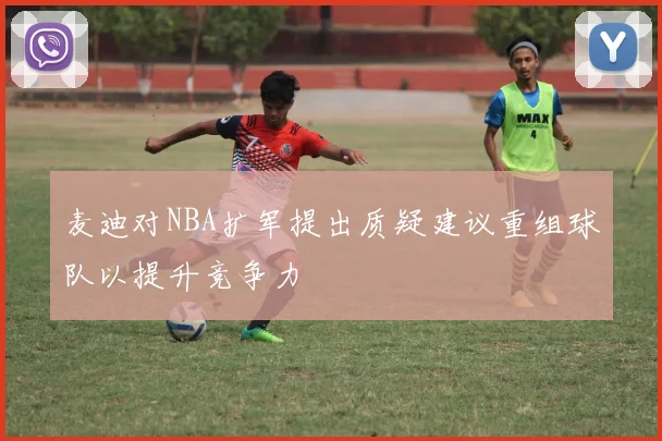麦迪对NBA扩军提出质疑建议重组球队以提升竞争力