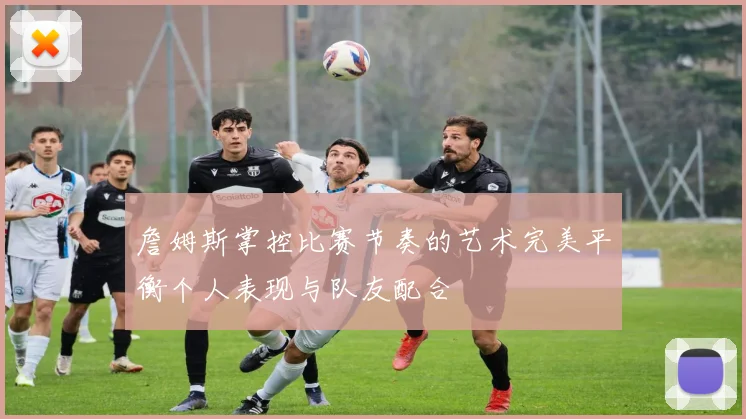 詹姆斯掌控比赛节奏的艺术完美平衡个人表现与队友配合