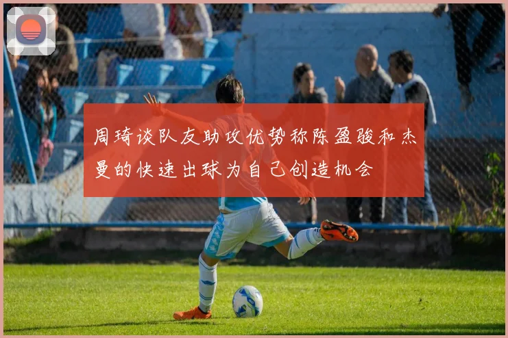 周琦谈队友助攻优势称陈盈骏和杰曼的快速出球为自己创造机会