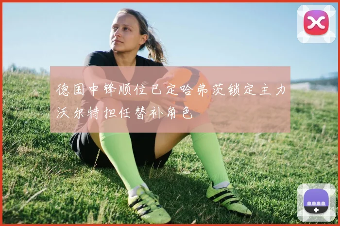 德国中锋顺位已定哈弗茨锁定主力沃尔特担任替补角色