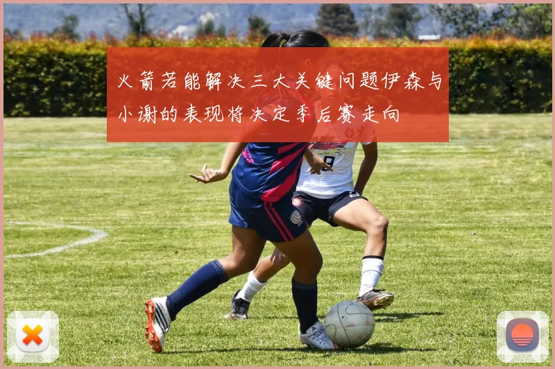 火箭若能解决三大关键问题伊森与小谢的表现将决定季后赛走向