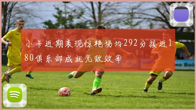 小卡近期表现惊艳场均292分接近180俱乐部成就无敌效率