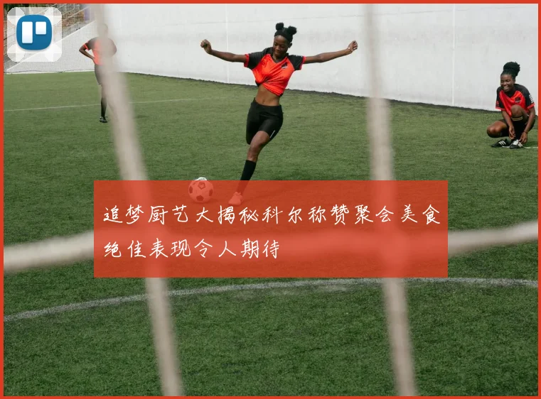 追梦厨艺大揭秘科尔称赞聚会美食绝佳表现令人期待