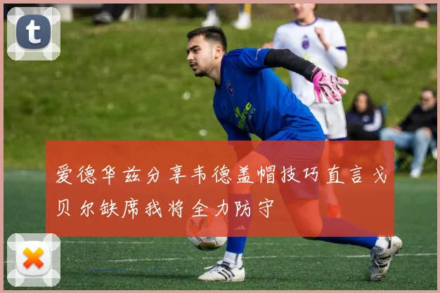 爱德华兹分享韦德盖帽技巧直言戈贝尔缺席我将全力防守