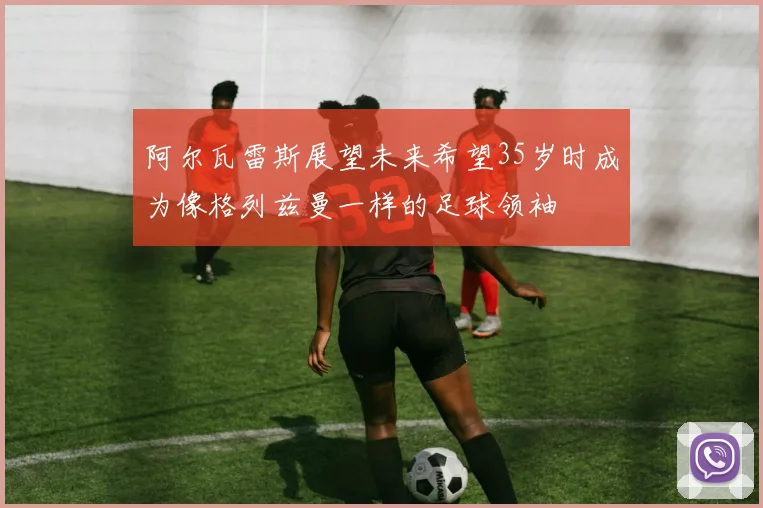 阿尔瓦雷斯展望未来希望35岁时成为像格列兹曼一样的足球领袖