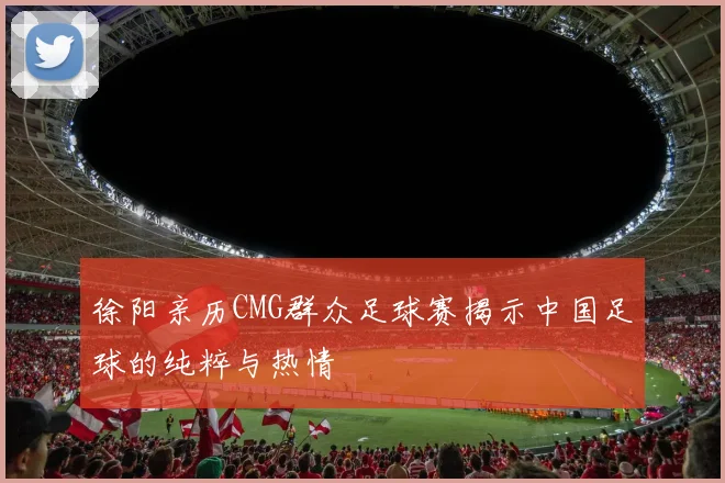 徐阳亲历CMG群众足球赛揭示中国足球的纯粹与热情