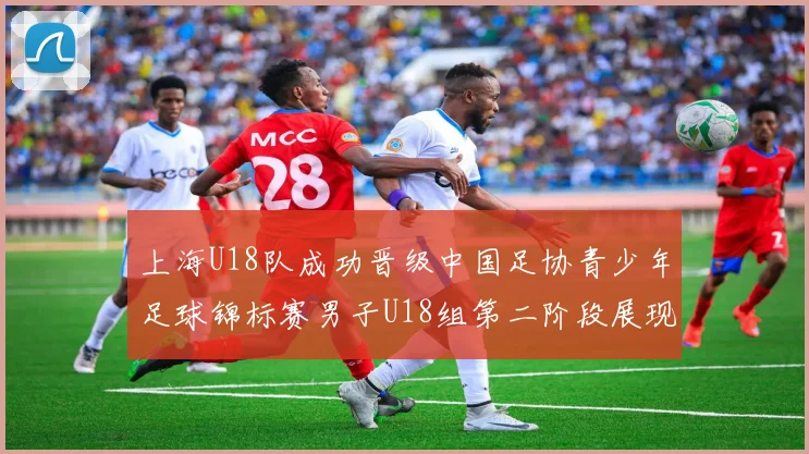 上海U18队成功晋级中国足协青少年足球锦标赛男子U18组第二阶段展现出色实力与团队合作精神