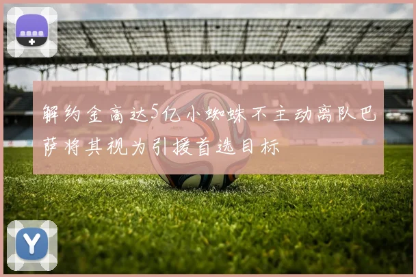 解约金高达5亿小蜘蛛不主动离队巴萨将其视为引援首选目标