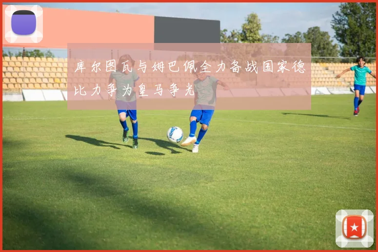 库尔图瓦与姆巴佩全力备战国家德比力争为皇马争光