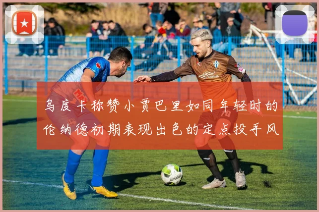 乌度卡称赞小贾巴里如同年轻时的伦纳德初期表现出色的定点投手风格