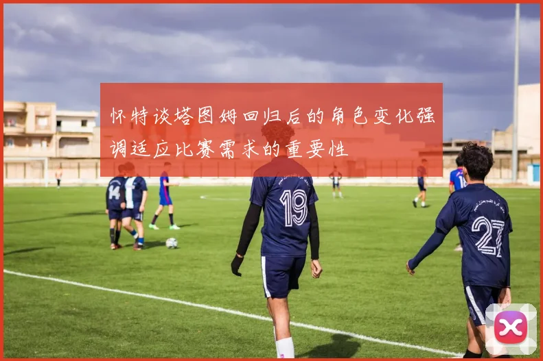 怀特谈塔图姆回归后的角色变化强调适应比赛需求的重要性