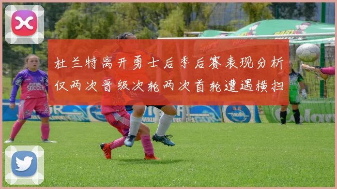 杜兰特离开勇士后季后赛表现分析仅两次晋级次轮两次首轮遭遇横扫
