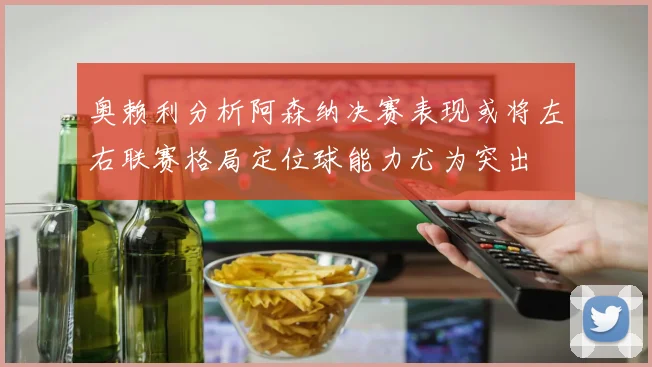 奥赖利分析阿森纳决赛表现或将左右联赛格局定位球能力尤为突出