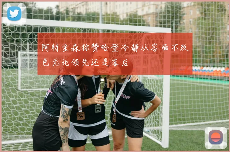 阿特金森称赞哈登冷静从容面不改色无论领先还是落后