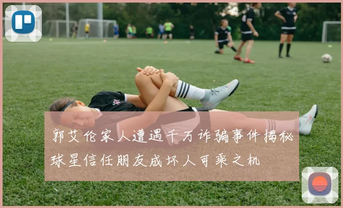 郭艾伦家人遭遇千万诈骗事件揭秘球星信任朋友成坏人可乘之机
