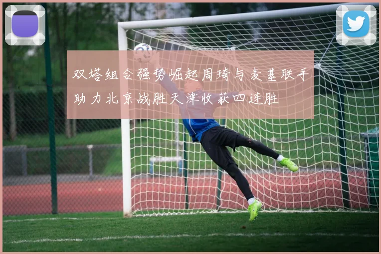 双塔组合强势崛起周琦与麦基联手助力北京战胜天津收获四连胜
